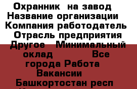 Охранник. на завод › Название организации ­ Компания-работодатель › Отрасль предприятия ­ Другое › Минимальный оклад ­ 8 500 - Все города Работа » Вакансии   . Башкортостан респ.,Караидельский р-н